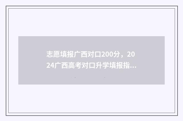 志愿填报广西对口200分，2024广西高考对口升学填报指南 广西的志愿填报
