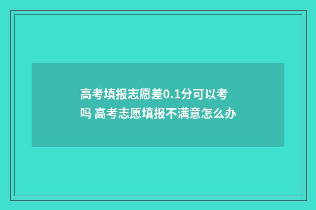 高考填报志愿差0.1分可以考吗 高考志愿填报不满意怎么办