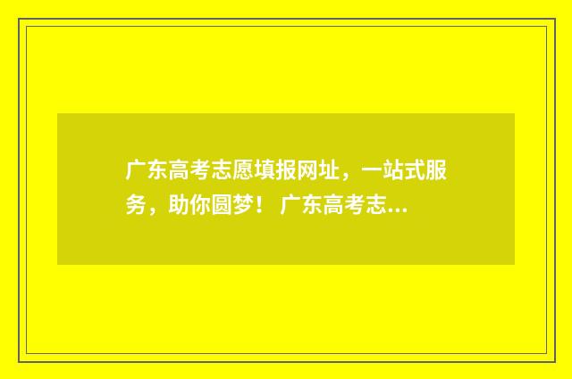 广东高考志愿填报网址，一站式服务，助你圆梦！ 广东高考志愿填报模板