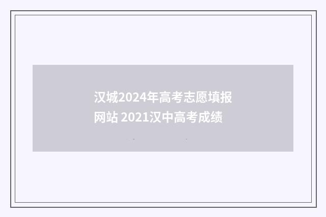 汉城2024年高考志愿填报网站 2021汉中高考成绩
