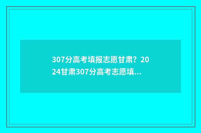 307分高考填报志愿甘肃？2024甘肃307分高考志愿填报指导 2020年高考307分能上什么学校