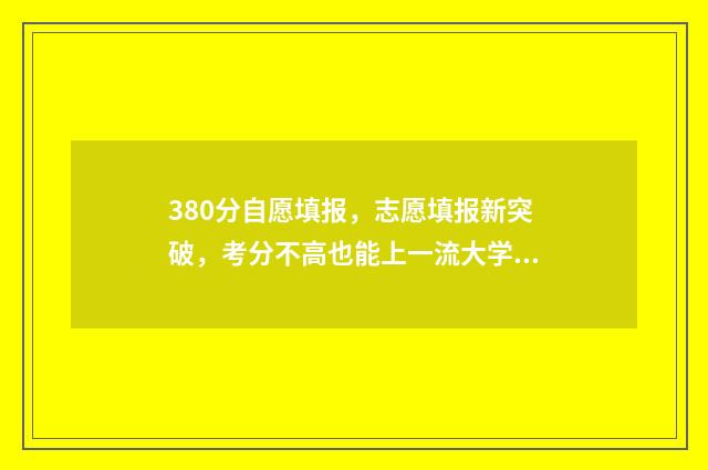 380分自愿填报，志愿填报新突破，考分不高也能上一流大学 388如何填志愿