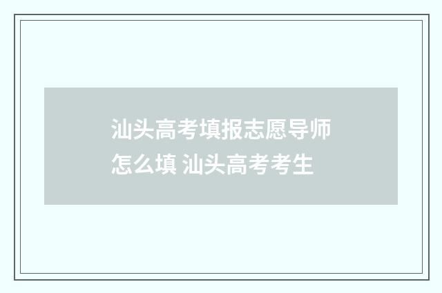 汕头高考填报志愿导师怎么填 汕头高考考生