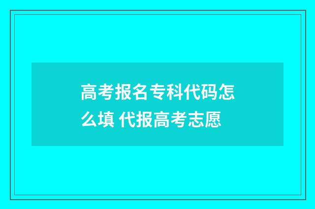 高考报名专科代码怎么填 代报高考志愿