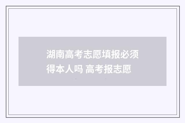 湖南高考志愿填报必须得本人吗 高考报志愿