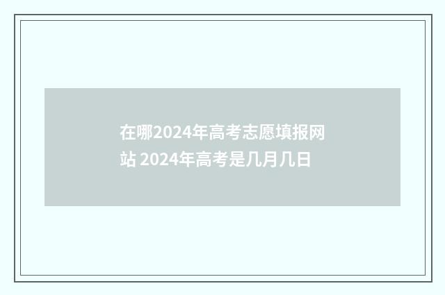 在哪2024年高考志愿填报网站 2024年高考是几月几日
