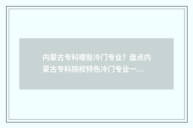 内蒙古专科哪些冷门专业？盘点内蒙古专科院校特色冷门专业一览 内蒙古专科哪些学校最好