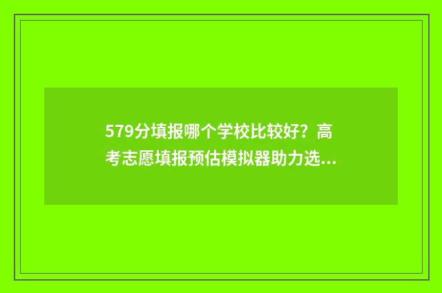 579分填报哪个学校比较好？高考志愿填报预估模拟器助力选校 579分能报什么大学