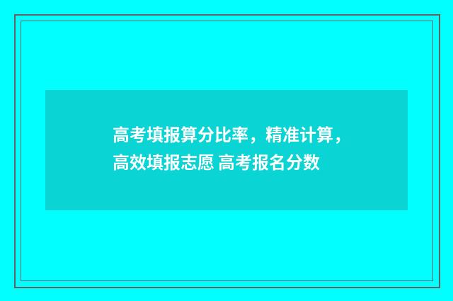 高考填报算分比率，精准计算，高效填报志愿 高考报名分数
