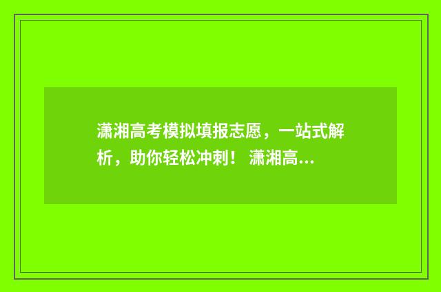 潇湘高考模拟填报志愿，一站式解析，助你轻松冲刺！ 潇湘高考模拟填报志愿