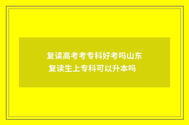 复读高考考专科好考吗山东 复读生上专科可以升本吗