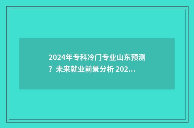 2024年专科冷门专业山东预测？未来就业前景分析 2024年专科冷门专业