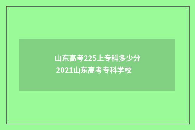 山东高考225上专科多少分 2021山东高考专科学校