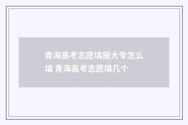 青海高考志愿填报大专怎么填 青海高考志愿填几个