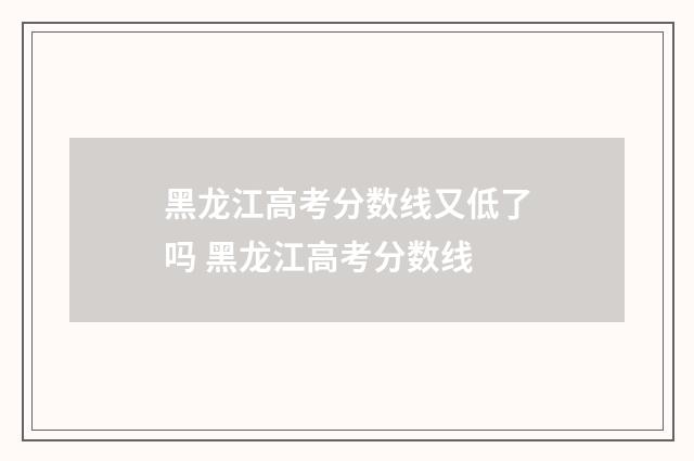 黑龙江高考分数线又低了吗 黑龙江高考分数线