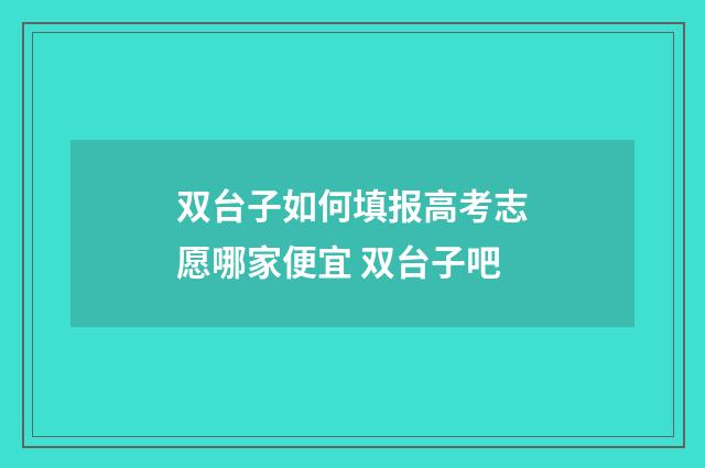 双台子如何填报高考志愿哪家便宜 双台子吧