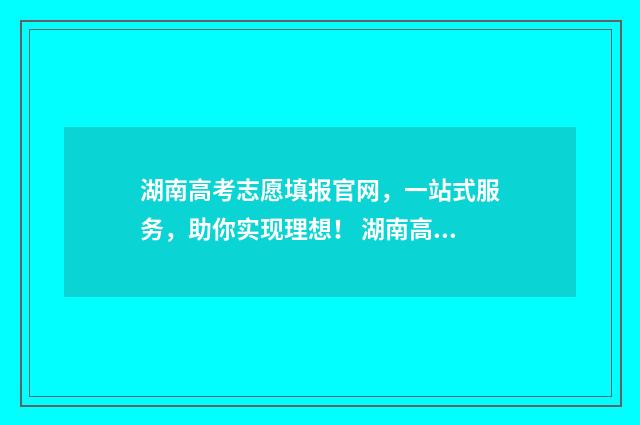 湖南高考志愿填报官网，一站式服务，助你实现理想！ 湖南高考志愿填报方式
