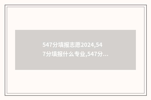 547分填报志愿2024,547分填报什么专业,547分可以报什么大学 547分高考