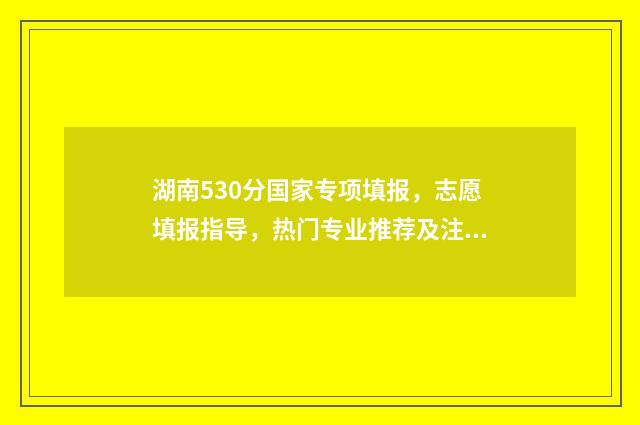 湖南530分国家专项填报，志愿填报指导，热门专业推荐及注意事项 湖南省高考国家专项计划实施范围
