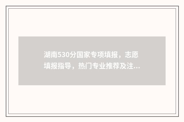 湖南530分国家专项填报，志愿填报指导，热门专业推荐及注意事项 湖南省高考国家专项计划实施范围