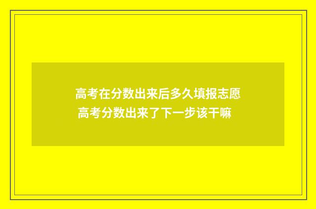 高考在分数出来后多久填报志愿 高考分数出来了下一步该干嘛