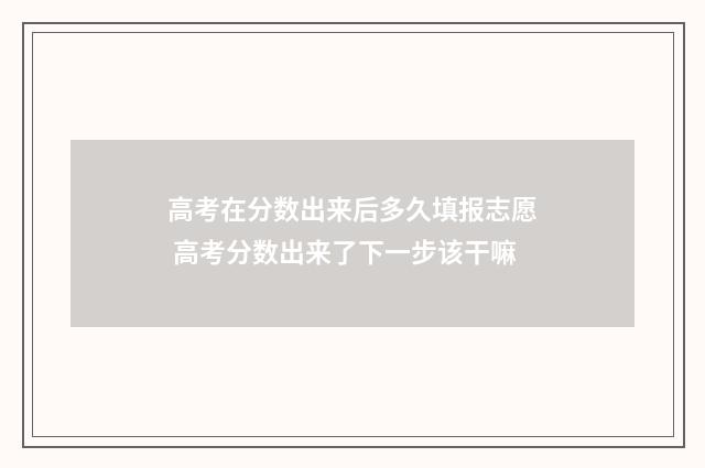 高考在分数出来后多久填报志愿 高考分数出来了下一步该干嘛