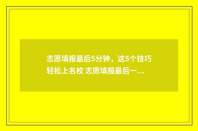 志愿填报最后5分钟，这5个技巧轻松上名校 志愿填报最后一步是什么