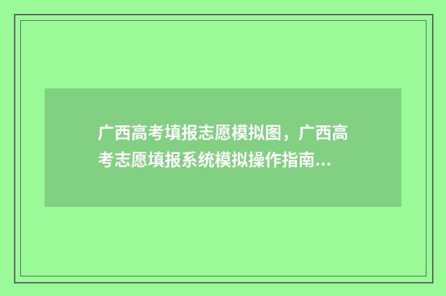 广西高考填报志愿模拟图，广西高考志愿填报系统模拟操作指南 广西高考填报志愿辅助系统