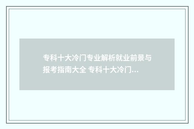 专科十大冷门专业解析就业前景与报考指南大全 专科十大冷门专业学校