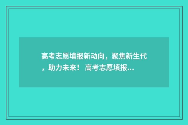 高考志愿填报新动向，聚焦新生代，助力未来！ 高考志愿填报新增专业