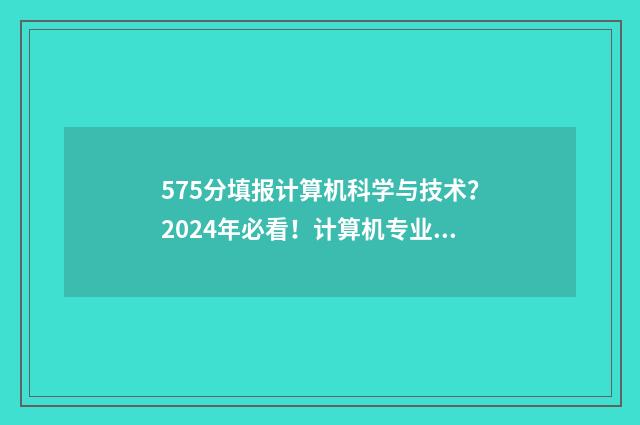 575分填报计算机科学与技术？2024年必看！计算机专业大学排名及志愿填报指南 540分计算机专业