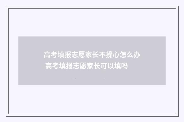 高考填报志愿家长不操心怎么办 高考填报志愿家长可以填吗