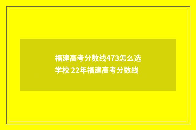 福建高考分数线473怎么选学校 22年福建高考分数线