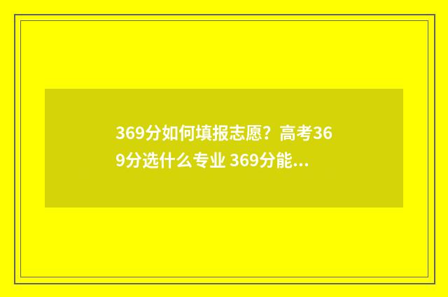 369分如何填报志愿？高考369分选什么专业 369分能去什么学校
