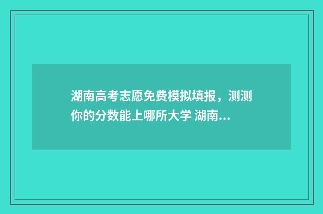 湖南高考志愿免费模拟填报，测测你的分数能上哪所大学 湖南高考志愿填报录取规则