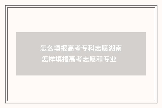 怎么填报高考专科志愿湖南 怎样填报高考志愿和专业