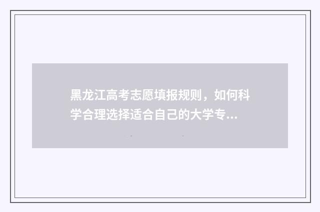 黑龙江高考志愿填报规则，如何科学合理选择适合自己的大学专业？ 黑龙江省高考招生信息网官网