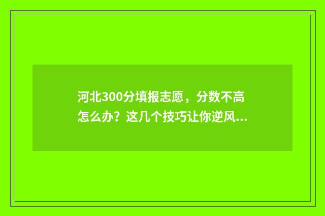 河北300分填报志愿，分数不高怎么办？这几个技巧让你逆风翻盘 河北高考300分