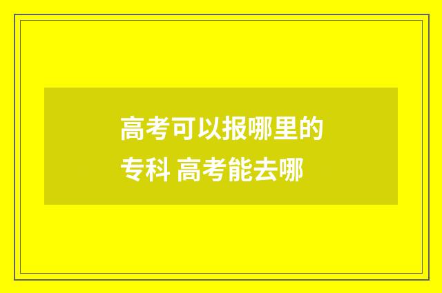 高考可以报哪里的专科 高考能去哪