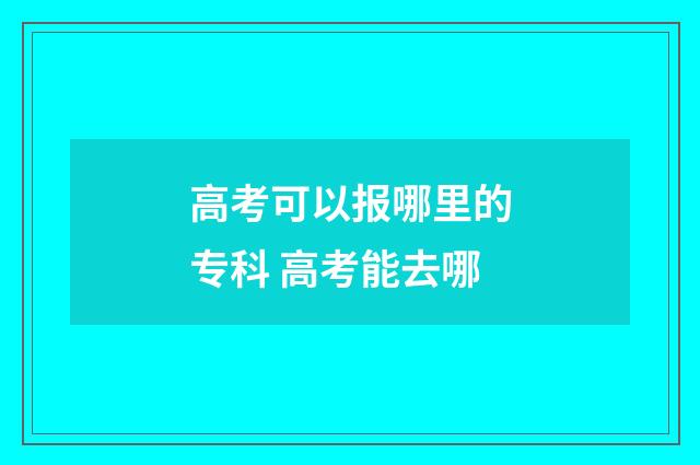 高考可以报哪里的专科 高考能去哪