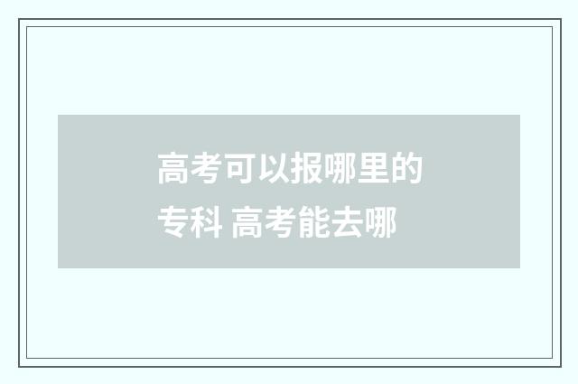 高考可以报哪里的专科 高考能去哪