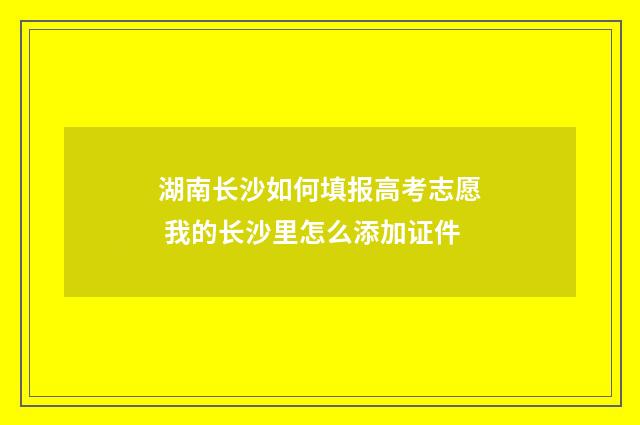 湖南长沙如何填报高考志愿 我的长沙里怎么添加证件