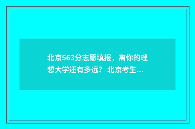 北京563分志愿填报，离你的理想大学还有多远？ 北京考生535分能上什么样的大学