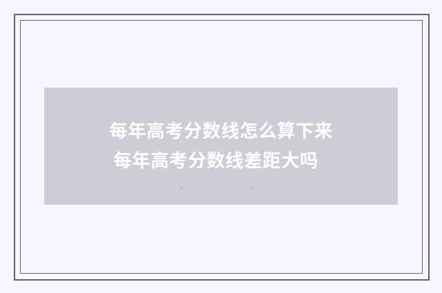 每年高考分数线怎么算下来 每年高考分数线差距大吗
