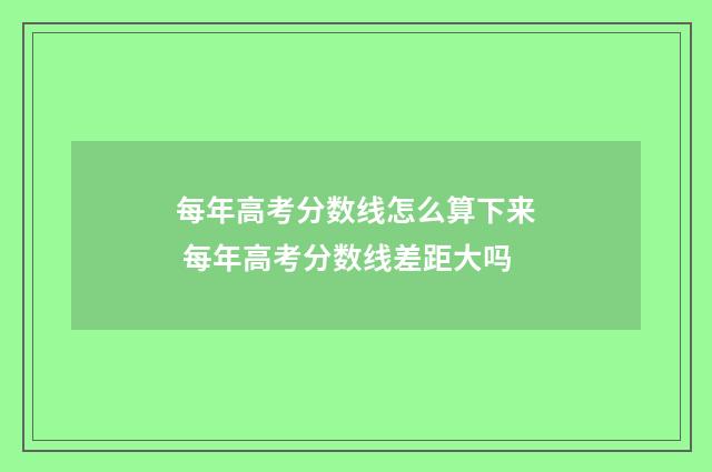 每年高考分数线怎么算下来 每年高考分数线差距大吗