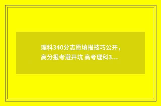 理科340分志愿填报技巧公开，高分报考避开坑 高考理科340分能考什么大学