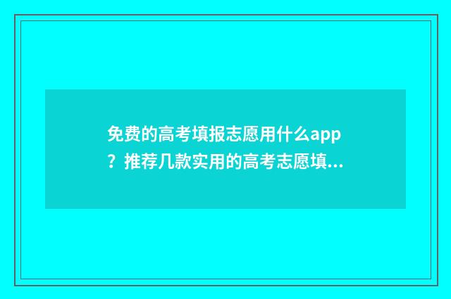 免费的高考填报志愿用什么app？推荐几款实用的高考志愿填报app 免费的高考填报志愿软件有哪些