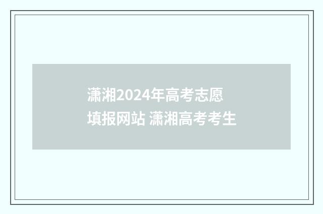 潇湘2024年高考志愿填报网站 潇湘高考考生