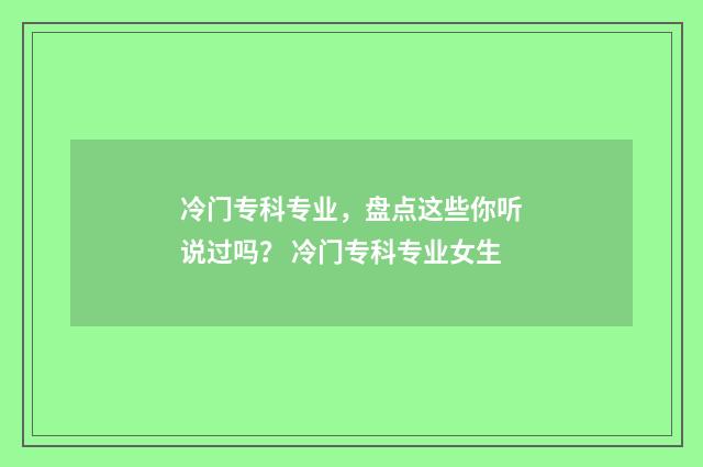 冷门专科专业，盘点这些你听说过吗？ 冷门专科专业女生