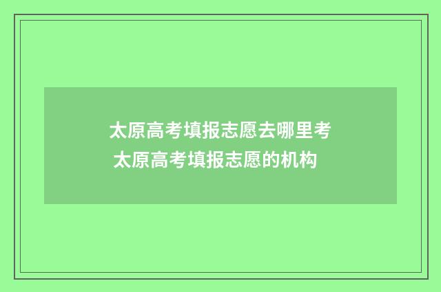 太原高考填报志愿去哪里考 太原高考填报志愿的机构